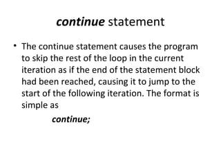 continue statement
• The continue statement causes the program
  to skip the rest of the loop in the current
  iteration as if the end of the statement block
  had been reached, causing it to jump to the
  start of the following iteration. The format is
  simple as
           continue;
 