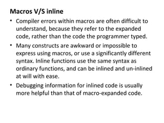 Macros V/S inline
• Compiler errors within macros are often difficult to
  understand, because they refer to the expanded
  code, rather than the code the programmer typed.
• Many constructs are awkward or impossible to
  express using macros, or use a significantly different
  syntax. Inline functions use the same syntax as
  ordinary functions, and can be inlined and un-inlined
  at will with ease.
• Debugging information for inlined code is usually
  more helpful than that of macro-expanded code.
 