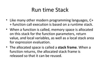 Run time Stack
• Like many other modern programming languages, C+
  + function call execution is based on a runtime stack.
• When a function is called, memory space is allocated
  on this stack for the function parameters, return
  value, and local variables, as well as a local stack area
  for expression evaluation.
• The allocated space is called a stack frame. When a
  function returns, the allocated stack frame is
  released so that it can be reused.
 