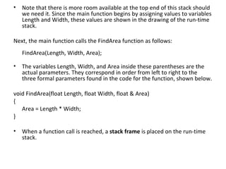 • Note that there is more room available at the top end of this stack should
  we need it. Since the main function begins by assigning values to variables
  Length and Width, these values are shown in the drawing of the run-time
  stack.

Next, the main function calls the FindArea function as follows:
   FindArea(Length, Width, Area);

• The variables Length, Width, and Area inside these parentheses are the
  actual parameters. They correspond in order from left to right to the
  three formal parameters found in the code for the function, shown below.

void FindArea(float Length, float Width, float & Area)
{
   Area = Length * Width;
}

• When a function call is reached, a stack frame is placed on the run-time
  stack.
 