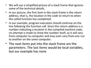 • We will use a simplified picture of a stack frame that ignores
  some of the technical details.
• In our picture, the first item in the stack frame is the return
  address, that is, the location in the code to return to when
  the called function has completed.
• In our example, program execution should continue on the
  line following the function call. Since this return address is a
  number indicating a location in the compiled machine code,
  no attempt is made to show the number itself, as it will vary
  from computer to computer and may even vary from one run
  to another on the same computer.
• The next items put into the stack frame are the
  parameters. The last items would be local variables,
  but our example has none
 