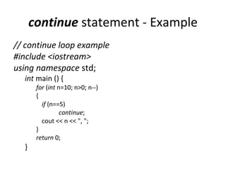 continue statement - Example
// continue loop example
#include <iostream>
using namespace std;
  int main () {
       for (int n=10; n>0; n--)
       {
         if (n==5)
                 continue;
         cout << n << ", ";
       }
       return 0;
  }
 