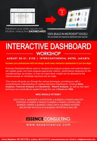 Interactive Dashboard using Excel & VBA: from Zero to Master | Aug 20-21, 2015 | Intercontinental Hotel
Contact Magdalena: 0815 86727350 or Justinus: 0812 87731711| www.essencesius.com | Email to: info@essencesius.com
www.essencesius.com
Increase your professional skill and design world class interactive dashboards in just two days!
100% BUILD IN MICROSOFT EXCEL!
No convoluted and expensive dashboard tools required
Business Dashboard allows users to visualize and analyze company and external data to
set realistic goals, and track progress against key metrics / performance measures for the
overall business, by division, or even at a team level. Insight can be delivered to the
relevant people so immediate decisions can be made.
This course will guide you through the various techniques, providing you with a
comprehensive understanding of creating Interactive Dashboards, covering Sales
Analysis, Financial Analysis and Sensitivity / What-If Analysis, as well as how each
technique can practically be applied through the use of Excel and VBA.
WHO SHOULD ATTEND?
EXECUTIVES ● MANAGERS & SUPERVISORS ● BUSINESS & FINANCE ANALYSTS
STRATEGIC PLANNERS ● FINANCE PLANNERS ● FINANCE CONTROLLERS
BUSINESS OWNERS ● BUSINESS CONSULTANTS ● BUSINESS ADVISERS
AND ANYONE WHO INVOLVE IN BUSINESS REPORTING & ANALYSIS
 