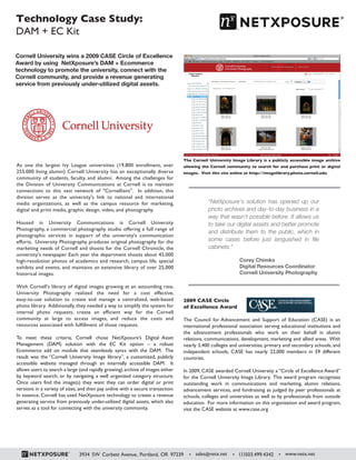 Technology Case Study:
DAM + EC Kit
As one the largest Ivy League universities (19,800 enrollment, over
255,000 living alumni) Cornell University has an exceptionally diverse
community of students, faculty, and alumni. Among the challenges for
the Division of University Communications at Cornell is to maintain
connections to this vast network of "Cornellians". In addition, this
division serves as the university's link to national and international
media organizations, as well as the campus resource for marketing,
digital and print media, graphic design, video, and photography.
Housed in University Communications is Cornell University
Photography, a commercial photography studio offering a full range of
photographic services in support of the university's communication
efforts. University Photography produces original photography for the
marketing needs of Cornell and shoots for the Cornell Chronicle, the
university's newspaper. Each year the department shoots about 45,000
high-resolution photos of academics and research, campus life, special
exhibits and events, and maintains an extensive library of over 25,000
historical images.
With Cornell's library of digital images growing at an astounding rate,
University Photography realized the need for a cost effective,
easy-to-use solution to create and manage a centralized, web-based
photo library. Additionally, they needed a way to simplify the system for
internal photo requests, create an efficient way for the Cornell
community at large to access images, and reduce the costs and
resources associated with fulfillment of those requests.
To meet these criteria, Cornell chose NetXposure’s Digital Asset
Management (DAM) solution with the EC Kit option – a robust
Ecommerce add on module that seamlessly syncs with the DAM. The
result was the “Cornell University Image library”, a customized, publicly
accessible website managed through an internally accessible DAM. It
allows users to search a large (and rapidly growing) archive of images either
by keyword search, or by navigating a well organized category structure.
Once users find the image(s) they want they can order digital or print
versions in a variety of sizes, and then pay online with a secure transaction.
In essence, Cornell has used NetXposure technology to create a revenue
generating service from previously under-utilized digital assets, which also
serves as a tool for connecting with the university community.
Corey Chimko
Digital Resources Coordinator
Cornell University Photography
“NetXposure's solution has opened up our
photo archives and day-to-day business in a
way that wasn’t possible before. It allows us
to take our digital assets and better promote
and distribute them to the public, which in
some cases before just languished in file
cabinets.”
Cornell University wins a 2009 CASE Circle of Excellence
Award by using NetXposure’s DAM + Ecommerce
technology to promote the university, connect with the
Cornell community, and provide a revenue generating
service from previously under-utilized digital assets.
The Cornell University Image Library is a publicly accessible image archive
allowing the Cornell community to search for and purchase print or digital
images. Visit this site online at http://imagelibrary.photo.cornell.edu
2009 CASE Circle
of Excellence Award
The Council for Advancement and Support of Education (CASE) is an
international professional association serving educational institutions and
the advancement professionals who work on their behalf in alumni
relations, communications, development, marketing and allied areas. With
nearly 3,400 colleges and universities, primary and secondary schools, and
independent schools, CASE has nearly 22,000 members in 59 different
countries.
In 2009, CASE awarded Cornell University a “Circle of Excellence Award”
for the Cornell University Image Library. This award program recognizes
outstanding work in communications and marketing, alumni relations,
advancement services, and fundraising as judged by peer professionals at
schools, colleges and universities as well as by professionals from outside
education. For more information on this organization and award program,
visit the CASE website at www.case.org
3934 SW Corbett Avenue, Portland, OR 97239 • sales@netx.net • (1)503.499.4342 • www.netx.net
 