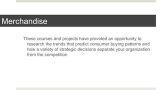 Merchandise
These courses and projects have provided an opportunity to
research the trends that predict consumer buying patterns and
how a variety of strategic decisions separate your organization
from the competition
 