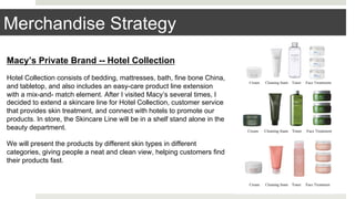 Merchandise Strategy
Macy’s Private Brand -- Hotel Collection
Hotel Collection consists of bedding, mattresses, bath, fine bone China,
and tabletop, and also includes an easy-care product line extension
with a mix-and- match element. After I visited Macy’s several times, I
decided to extend a skincare line for Hotel Collection, customer service
that provides skin treatment, and connect with hotels to promote our
products. In store, the Skincare Line will be in a shelf stand alone in the
beauty department.
We will present the products by different skin types in different
categories, giving people a neat and clean view, helping customers find
their products fast.
 