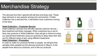 The skincare line that I opened will sell face and body care. These
days skincare is very popular among men and women, if Hotel
Collection has a skincare line, it will attract more customers coming
to the store.
Hotel Collection – Customer Service
Hotel Collection skincare line will offer special customer service –
face treatment and body massage. When customers buy a set of
face care products in Hotel Collection, they will get a chance to enjoy
our special face treatment using our products to deep clean their skin
and for different types of skin using different treatments.
Hotel Collection – Promotion
In order to make our products familiar to people, we will give free
samples when people buy the skincare products in Macy’s, to let
people know about our products, and to like our products.
Merchandise Strategy
 