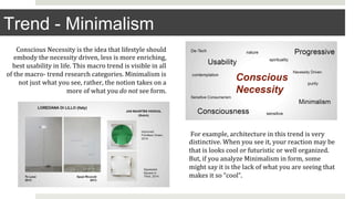 Trend - Minimalism
Conscious	Necessity	is	the	idea	that	lifestyle	should	
embody	the	necessity	driven,	less	is	more	enriching,	
best	usability	in	life.	This	macro	trend	is	visible	in	all	
of	the	macro-	trend	research	categories.	Minimalism	is	
not	just	what	you	see,	rather,	the	notion	takes	on	a	
more	of	what	you	do	not	see	form.	
	For	example,	architecture	in	this	trend	is	very	
distinctive.	When	you	see	it,	your	reaction	may	be	
that	is	looks	cool	or	futuristic	or	well	organized.	
But,	if	you	analyze	Minimalism	in	form,	some	
might	say	it	is	the	lack	of	what	you	are	seeing	that	
makes	it	so	“cool”.		
 