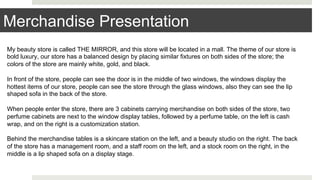 Merchandise Presentation
My beauty store is called THE MIRROR, and this store will be located in a mall. The theme of our store is
bold luxury, our store has a balanced design by placing similar fixtures on both sides of the store; the
colors of the store are mainly white, gold, and black.
In front of the store, people can see the door is in the middle of two windows, the windows display the
hottest items of our store, people can see the store through the glass windows, also they can see the lip
shaped sofa in the back of the store.
When people enter the store, there are 3 cabinets carrying merchandise on both sides of the store, two
perfume cabinets are next to the window display tables, followed by a perfume table, on the left is cash
wrap, and on the right is a customization station.
Behind the merchandise tables is a skincare station on the left, and a beauty studio on the right. The back
of the store has a management room, and a staff room on the left, and a stock room on the right, in the
middle is a lip shaped sofa on a display stage.
 