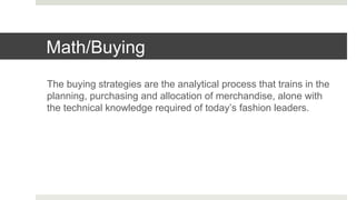 Math/Buying
The buying strategies are the analytical process that trains in the
planning, purchasing and allocation of merchandise, alone with
the technical knowledge required of today’s fashion leaders.
 
