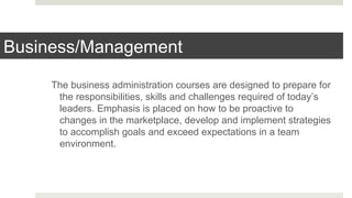 Business/Management
The business administration courses are designed to prepare for
the responsibilities, skills and challenges required of today’s
leaders. Emphasis is placed on how to be proactive to
changes in the marketplace, develop and implement strategies
to accomplish goals and exceed expectations in a team
environment.
 