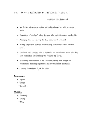 October 8th 2014 to December 28th 2014: Kamuthi Co-operative Sacco
Attachment as a Sacco clerk.
 Verification of members' savings and collateral once they wish to borrow
loans.
 Calculation of members' refund for those who wish to terminate membership.
 Arranging files and ensuring that they are accurately recorded.
 Writing of payment vouchers one stationery or advanced salary has been
issued.
 Customer care, whereby I talk to member’s one on one or via phone once they
seek clarification on something that concerns the Sacco.
 Welcoming new members to the Sacco and guiding them through the
requirements including registration and how to use their passbooks.
 Looking for members to join the Sacco.
Languages:
 English
 German
 Kiswahili
Hobbies:
 Swimming
 Reading
 Hiking
 