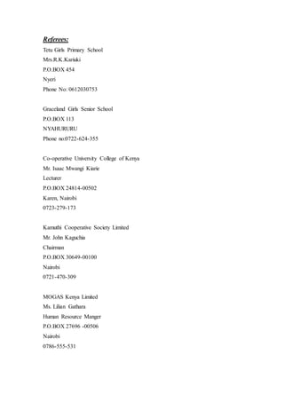 Referees:
Tetu Girls Primary School
Mrs.R.K.Kariuki
P.O.BOX 454
Nyeri
Phone No: 0612030753
Graceland Girls Senior School
P.O.BOX 113
NYAHURURU
Phone no:0722-624-355
Co-operative University College of Kenya
Mr. Isaac Mwangi Kiarie
Lecturer
P.O.BOX 24814-00502
Karen, Nairobi
0723-279-173
Kamuthi Cooperative Society Limited
Mr. John Kaguchia
Chairman
P.O.BOX 30649-00100
Nairobi
0721-470-309
MOGAS Kenya Limited
Ms. Lilian Gathara
Human Resource Manger
P.O.BOX 27696 -00506
Nairobi
0786-555-531
 