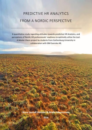 1
PREDICTIVE HR ANALYTICS
FROM A NORDIC PERSPECTIVE
A quantitative study regarding attitudes towards predictive HR Analytics, and
perceptions of Nordic HR professionals’ readiness to optimally utilize the tool.
A Master thesis project by students from Gothenburg University in
collaboration with IBM Svenska AB.
Nora Jaavall Hansen & Malin Magnusson
2016
 