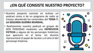 ¿EN QUÉ CONSISTE NUESTRO PROYECTO?
• Nuestro proyecto consiste en realizar un
podcast como si de un programa de radio se
tratase abordando los contenidos del TEMA 7.
LA SEGUNDA GUERRA MUNDIAL.
• Realizaremos nuestro podcast en grupos de
DOS PERSONAS mediante una ENTREVISTA
FICTICIA a alguno de los personajes históricos
que aparecen en el tema. Un alumno
representará el papel de locutor y el otro el del
personaje histórico.
 