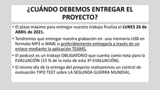 ¿CUÁNDO DEBEMOS ENTREGAR EL
PROYECTO?
• El plazo máximo para entregar nuestro trabajo finaliza el LUNES 26 de
ABRIL de 2021.
• Tendremos que entregar nuestra grabación en una memoria USB en
formato MP3 o WAW, o preferiblemente entregarla a través de un
enlace mediante la aplicación TEAMS.
• El podcast es un trabajo OBLIGATORIO que cuenta como nota para la
EVALUACIÓN (15 % de la nota de esta 3ª EVALUACIÓN).
• El mismo día de la entrega del proyecto realizaremos un control de
evaluación TIPO TEST sobre LA SEGUNDA GUERRA MUNDIAL.
 