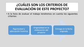 ¿CUÁLES SON LOS CRITERIOS DE
EVALUACIÓN DE ESTE PROYECTO?
• A la hora de evaluar el trabajo tendremos en cuenta los siguientes
criterios:
Rigurosidad y
adecuación histórica
Originalidad en la
elaboración del
proyecto
Entrega en la fecha
asignada
 