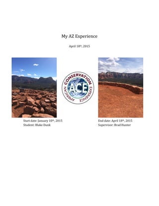  
	
  
	
  
My	
  AZ	
  Experience	
  
	
  
April	
  18th,	
  2015	
  
	
  
	
  
	
  
	
  
	
  
	
  
	
  
	
  
Start	
  date:	
  January	
  10th,	
  2015	
  	
   	
   	
   	
   End	
  date:	
  April	
  18th,	
  2015	
  
Student:	
  Blake	
  Dunk	
  	
   	
   	
   	
   	
   Supervisor:	
  Brad	
  Hunter	
  
	
  
	
  
	
  
	
  
	
  
	
  
	
  
	
  
	
  
	
  
	
  
	
  
	
  
	
  
	
  
	
  
 