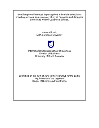 Identifying the differences in perceptions in financial consultants
providing services: an exploratory study of European and Japanese
advisors to wealthy Japanese families.
Katsura Suzuki
MBA European University
International Graduate School of Business
Division of Business
University of South Australia
Submitted on this 13th of June in the year 2005 for the partial
requirements of the degree of
Doctor of Business Administration
 