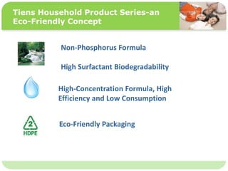 ˴༭ĸıʽ
ڶ

ļ
弶
Tiens Household Product Series-an
Eco-Friendly Concept
Non-Phosphorus Formula
High Surfactant Biodegradability
High-Concentration Formula, High
Efficiency and Low Consumption
Eco-Friendly Packaging
 