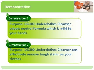 ˴༭ĸıʽ
ڶ

ļ
弶
Demonstration
Purpose: DiCHO Underclothes Cleanser
adopts neutral formula which is mild to
your hands.
Purpose: DiCHO Underclothes Cleanser can
effectively remove tough stains on your
clothes.
Demonstration 1
Demonstration 2
 
