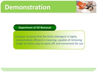 ˴༭ĸıʽ
ڶ

ļ
弶
Demonstration
Purpose: to prove that the Dicho detergent is highly
concentrated; efficient in cleaning; capable of removing
tough oil stains; easy to wash off; and convenient for use.
Experiment of Oil Removal
 