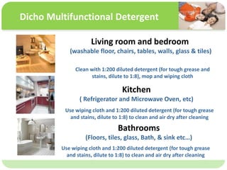 ˴༭ĸıʽ
ڶ

ļ
弶
Dicho Multifunctional Detergent
Living room and bedroom
(washable floor, chairs, tables, walls, glass & tiles)
Clean with 1:200 diluted detergent (for tough grease and
stains, dilute to 1:8), mop and wiping cloth
Kitchen
( Refrigerator and Microwave Oven, etc)
Use wiping cloth and 1:200 diluted detergent (for tough grease
and stains, dilute to 1:8) to clean and air dry after cleaning
Bathrooms
(Floors, tiles, glass, Bath, & sink etc)
Use wiping cloth and 1:200 diluted detergent (for tough grease
and stains, dilute to 1:8) to clean and air dry after cleaning
 