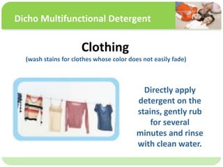 ˴༭ĸıʽ
ڶ

ļ
弶
Clothing
(wash stains for clothes whose color does not easily fade)
Directly apply
detergent on the
stains, gently rub
for several
minutes and rinse
with clean water.
Dicho Multifunctional Detergent
 