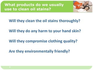 ˴༭ĸıʽ
ڶ

ļ
弶
4
What products do we usually
use to clean oil stains?
Will they clean the oil stains thoroughly?
Will they do any harm to your hand skin?
Will they compromise clothing quality?
Are they environmentally friendly?
 