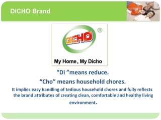 ˴༭ĸıʽ
ڶ

ļ
弶
Di means reduce.
Cho means household chores.
It implies easy handling of tedious household chores and fully reflects
the brand attributes of creating clean, comfortable and healthy living
environment.
DiCHO Brand
 