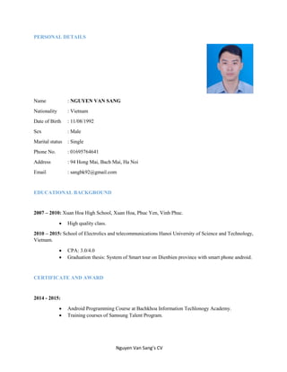 Nguyen Van Sang’s CV
PERSONAL DETAILS
Name : NGUYEN VAN SANG
Nationality : Vietnam
Date of Birth : 11/08/1992
Sex : Male
Marital status : Single
Phone No. : 01695764641
Address : 94 Hong Mai, Bach Mai, Ha Noi
Email : sangbk92@gmail.com
EDUCATIONAL BACKGROUND
2007 – 2010: Xuan Hoa High School, Xuan Hoa, Phuc Yen, Vinh Phuc.
 High quality class.
2010 – 2015: School of Electrolics and telecommunications Hanoi University of Science and Technology,
Vietnam.
 CPA: 3.0/4.0
 Graduation thesis: System of Smart tour on Dienbien province with smart phone android.
CERTIFICATE AND AWARD
2014 - 2015:
 Android Programming Course at Bachkhoa Information Techlonogy Academy.
 Training courses of Samsung Talent Program.
 