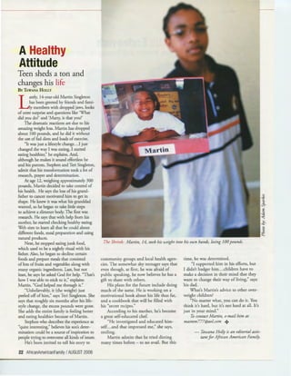 A Healthy
Attitude
Teen sheds a ton and
changes his life
BY 'lAwANA HoLLY
L
ately, 14-year-old Martin Singleton
has been greeted by friends and fami-
ly members with dropped jaws, looks
of utter surprise and questions like 'What
did you do?' and 'Marty, is that you?'
The dramatic reactions ate due to his
amazing weight loss. Martin has dropped
about 100 pounds, and he did it without
the use offad diets and loads of exercise.
"It was just a lifestyle change.. .I just
changed the way I was eating, I started
eating healthier," he explains. And,
although he makes it sound effortless he
and his patents, Stephen and Teri Singleton,
admit that his transformation took a lot of
research, prayer and determination.
At age 12, weighing approximately 300
pounds, Martin decided to take control of
his health. He says the loss ofhis grand-
father to cancer motivated him to get in
shape. He knew it was what his granddad
wanted, so he began to take little steps
to achieve a slimmer body. The first was
research. He says that with help from his
mother, he started checking healthy eating
Web sites to learn all that he could about
different foods, meal preparation and using
natural products.
Next, he stopped eating junk food,
which used to be a nightly ritual with his
father. Also, he began to decline certain
foods and prepare meals that consisted
oflots of fruits and vegetables along with
many organic ingredients. Last, bur not
least, he says he asked God for help. "That's
how I was able to stick to it," explains
Martin. "God helped me through it."
"Unbelievably, it (the weight) just
peeled off of him," says Teri Singleton. She
says that roughly six months afrer his life-
style change, the excess pounds were gone.
She adds the entire family is feeling better
and eating healthier because of Martin.
Stephen who describes the experience as
"quite interesting," believes his son's deter-
mination could be a source of inspiration to
people trying to overcome all kinds of issues.
He's been invited to tell his story to
22 AfricanAmericanFamily I AUGUST 2006
The Shrink: Martin, 14, took his weight into his own hands, losing 100 pounds.
community groups and local health agen-
cies. The somewhat shy teenager says that
even though, at first, he was afraid of
public speaking, he now believes he has a
gift to share with others.
His plans for the future include doing
much of the same. He is working on a
motivational book about his life thus far,
and a cookbook that will be filled with
his "secret recipes."
According to his mother, he's become
a great self-educated chef.
"He investigated and educated him-
self...and that impressed me," she says,
smiling.
Martin admits that he tried dieting
many times before - to no avail. Bur this
time, he was determined.
"I supported him in his efforts, bur
I didn't badger him...children have to
make a decision in their mind that they
want to change their way of living," says
his dad.
What's Martin's advice to other over-
weight children?
"No matter what, you can do it. You
think it's hard, but it's not hard at all. It's
just in your mind."
To contact Martin, e-mail him at
masmm777@aol.com +
- Tawana Holly is an editorial assis-
tantfor African American Family.
 