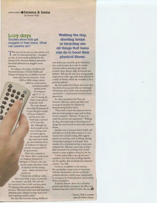 LEARN &GROw • tweens & teens
By Tawana Holly
Lazy days
Studies show kids get
sluggish in their teens. What
can parents do?
This may not be news to some parents, but
now it's a documented fact- teenagers
are lazy. A recent study published by the
Journal ofthe American MedicalAssociation
described adolescents as sluggish couch
potatoes.
According to the report, funded by the
National Institute of Child Health and
Human Development, as children become
teens, they become less active. From
2000 to 2006, using a device
called an accelerometer,
researchers tracked
activity levels
ofyoungsters
ages 9, 11, 12
and 15 during the
school week and on
weekends. And?
The study showed
that while 90 percent of
9-year-olds got a couple
of hours of physical
activity most days,
fewer than 3 percent
of 15-year-olds
did. Although the
device could not be
worn during water
or contact sports,
the research revealed
that most teens barely
got the minimum hour
of moderate-to-vigorous
activity recommended by
the government.
That's not a surprise to
Dr. Allison Ball, a pediatrician
at Children's Hospital of
Michigan in Detroit, who says
similar studies also show a lack
of physical activity among
teens -which continues into
adulthood.
"I think that as kids get older,
they're less likely to play outside and
run around," says Ball, who believes
the inactivity is due to kids watching more
TV, playing video games and surfing the
Internet. "All of the screen time that they have
definitely puts a damper on how much time
they're getting outside to play."
She adds that inactivity during childhood
~----------- - -
Walking the dog,
shooting hoops
or bicycling are
all things that teens
can do to boost their
physical fitness.
and adolescence sets kids up for bad habits
that could increase their risks for health-
related problems including high blood
pressure, heart disease, high cholesterol and
diabetes. Ball says she sees more young people
diagnosed at earlier ages with these ailments as
a result of obesity, which she considers to be a
growing epidemic.
She says studies have shown that more than
two-thirds ofyoung kids who are overweight
will become obese adults with shortened life
expectancies - a detrimental trend for future
generations.
So, what can parents do? First and
foremost, Ball says, moms and dads need
to set good examples for children by
demonstrating healthy habits.
"They need to show that physical activity
does not mean going to a gym and working
out in a machine," Ball says. "It has to be
made fun and not too regimented." Walking
the dog, shooting hoops or bicycling are all
things that teens can do to boost their physical
fitness.
Another way to promote better health and
pull kids out of their daily routine is to turn
exercise into a family outing. Ball suggests
parents try activities, such as hiking, skating,
swimming or going to a local park. And,
whether it's a scheduled activity or just some
backyard fun, Ball says a good way to keep
kids interested is by inviting a few of their
friends or some neighbors along for the fun.
"I don't expect kids to get up and run a
marathon, but there's lots of things families
can do together that would promote physical
activity," says Ball.
However, in addition to the exercise,
she says healthy eating is just as important.
Ball says that families, schools and health
professionals must instill proper eating habits
in youngsters by limiting portion sizes and fast
food consumption.
A healthy lifestyle, above all, is all about
parents and children putting in the effort and
finding things that work for them, she says. IJ
- Tawana Holly is assistant
editorfor Metro Parent.
 