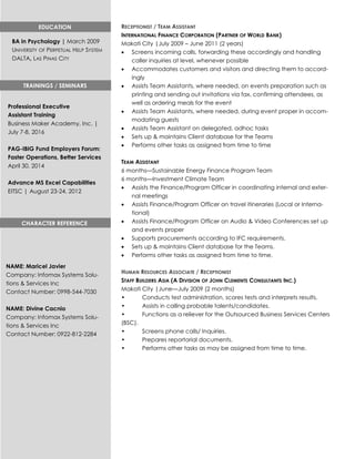 RECEPTIONIST / TEAM ASSISTANT
INTERNATIONAL FINANCE CORPORATION (PARTNER OF WORLD BANK)
Makati City |July 2009 – June 2011 (2 years)
 Screens incoming calls, forwarding these accordingly and handling
caller inquiries at level, whenever possible
 Accommodates customers and visitors and directing them to accord-
ingly
 Assists Team Assistants, where needed, on events preparation such as
printing and sending out invitations via fax, confirming attendees, as
well as ordering meals for the event
 Assists Team Assistants, where needed, during event proper in accom-
modating guests
 Assists Team Assistant on delegated, adhoc tasks
 Sets up & maintains Client database for the Teams
 Performs other tasks as assigned from time to time
TEAM ASSISTANT
6 months—Sustainable Energy Finance Program Team
6 months—Investment Climate Team
 Assists the Finance/Program Officer in coordinating internal and exter-
nal meetings
 Assists Finance/Program Officer on travel itineraries (Local or Interna-
tional)
 Assists Finance/Program Officer on Audio & Video Conferences set up
and events proper
 Supports procurements according to IFC requirements.
 Sets up & maintains Client database for the Teams.
 Performs other tasks as assigned from time to time.
HUMAN RESOURCES ASSOCIATE / RECEPTIONIST
STAFF BUILDERS ASIA (A DIVISION OF JOHN CLEMENTS CONSULTANTS INC.)
Makati City |June—July 2009 (2 months)
• Conducts test administration, scores tests and interprets results.
• Assists in calling probable talents/candidates.
• Functions as a reliever for the Outsourced Business Services Centers
(BSC).
• Screens phone calls/ Inquiries.
• Prepares reportorial documents.
• Performs other tasks as may be assigned from time to time.
EDUCATION
BA in Psychology | March 2009
UNIVERSITY OF PERPETUAL HELP SYSTEM
DALTA, LAS PINAS CITY
TRAININGS / SEMINARS
Professional Executive
Assistant Training
Business Maker Academy, Inc. |
July 7-8, 2016
PAG-IBIG Fund Employers Forum:
Faster Operations, Better Services
April 30, 2014
Advance MS Excel Capabilities
EITSC | August 23-24, 2012
CHARACTER REFERENCE
NAME: Maricel Javier
Company: Infomax Systems Solu-
tions & Services Inc
Contact Number: 0998-544-7030
NAME: Divine Cacnio
Company: Infomax Systems Solu-
tions & Services Inc
Contact Number: 0922-812-2284
 