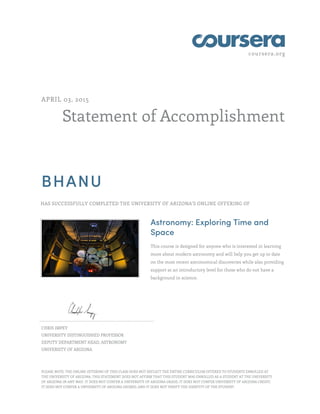 coursera.org
Statement of Accomplishment
APRIL 03, 2015
BHANU
HAS SUCCESSFULLY COMPLETED THE UNIVERSITY OF ARIZONA'S ONLINE OFFERING OF
Astronomy: Exploring Time and
Space
This course is designed for anyone who is interested in learning
more about modern astronomy and will help you get up to date
on the most recent astronomical discoveries while also providing
support at an introductory level for those who do not have a
background in science.
CHRIS IMPEY
UNIVERSITY DISTINGUISHED PROFESSOR
DEPUTY DEPARTMENT HEAD, ASTRONOMY
UNIVERSITY OF ARIZONA
PLEASE NOTE: THE ONLINE OFFERING OF THIS CLASS DOES NOT REFLECT THE ENTIRE CURRICULUM OFFERED TO STUDENTS ENROLLED AT
THE UNIVERSITY OF ARIZONA. THIS STATEMENT DOES NOT AFFIRM THAT THIS STUDENT WAS ENROLLED AS A STUDENT AT THE UNIVERSITY
OF ARIZONA IN ANY WAY. IT DOES NOT CONFER A UNIVERSITY OF ARIZONA GRADE; IT DOES NOT CONFER UNIVERSITY OF ARIZONA CREDIT;
IT DOES NOT CONFER A UNIVERSITY OF ARIZONA DEGREE; AND IT DOES NOT VERIFY THE IDENTITY OF THE STUDENT.
 