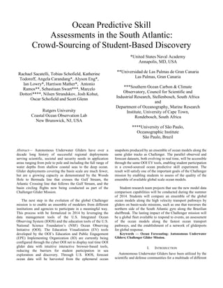Ocean Predictive Skill
Assessments in the South Atlantic:
Crowd-Sourcing of Student-Based Discovery
Rachael Sacatelli, Tobias Schofield, Katherine
Todoroff, Angela Carandang*, Alyson Eng*,
Ian Lowry*, Harrison Mather*, Antonio
Ramos**, Sebastiaan Swart***, Marcelo
Dottori****, Nilsen Strandskov, Josh Kohut,
Oscar Schofield and Scott Glenn
Rutgers University
Coastal Ocean Observation Lab
New Brunswick, NJ, USA
*United States Naval Academy
Annapolis, MD, USA
**Universidad de Las Palmas de Gran Canaria
Las Palmas, Gran Canaria
***Southern Ocean Carbon & Climate
Observatory, Council for Scientific and
Industrial Research, Stellenbosch, South Africa
and
Department of Oceanography, Marine Research
Institute, University of Cape Town,
Rondebosch, South Africa
****University of São Paulo,
Oceanographic Institute
São Paulo, Brazil
Abstract— Autonomous Underwater Gliders have over a
decade long history of successful regional deployments
serving scientific, societal and security needs in application
areas ranging from pole to pole and including the full range of
water depths from shallow coastal seas to the deep ocean.
Glider deployments covering the basin scale are much fewer,
but are a growing capacity as demonstrated by the Woods
Hole to Bermuda line that crosses the Gulf Stream, the
Atlantic Crossing line that follows the Gulf Stream, and the
basin circling flights now being conducted as part of the
Challenger Glider Mission.
The next step in the evolution of the global Challenger
mission is to enable an ensemble of modelers from different
institutions and agencies to participate in a meaningful way.
This process with be formalized in 2014 by leveraging the
data management tools of the U.S. Integrated Ocean
Observing System (IOOS) and the education tools of the U.S.
National Science Foundation’s (NSF) Ocean Observing
Initiative (OOI). The Education Visualization (EV) tools
developed by the OOI’s Education and Public Engagement
(EPE) Implementing Organization (IO) are currently being
configured through the cyber OOI net to display real time OOI
glider data with intuitive interactive browser-based tools,
reducing the barriers for student participation in sea
exploration and discovery. Through U.S. IOOS, forecast
ocean data will be harvested from the ephemeral ocean
snapshots produced by an ensemble of ocean models along the
same glider tracks as Challenger. The parallel observed and
forecast datasets, both evolving in real time, will be accessible
through the same OOI EV tools, enabling student participation
in a crowd-sourced ocean predictive skill experiment. The
result will satisfy one of the important goals of the Challenger
mission by enabling students to assess of the quality of the
ensemble of available global scale ocean models.
Student research team projects that use the new model data
comparison capabilities will be conducted during the summer
of 2014. Students will compare an ensemble of the global
ocean models along the high velocity transport pathways by
gliders on basin-scale missions, such as one that traverses the
northern side of the South Atlantic gyre along the Brazilian
shelfbreak. The lasting impact of the Challenger mission will
be a global fleet available to respond to events, an assessment
of the ocean models along the fastest ocean transport
pathways, and the establishment of a network of gliderports
for global response.
Keywords — Ocean Forecasting; Autonomous Underwater
Gliders; Challenger Glider Mission.
I. INTRODUCTION
Autonomous Underwater Gliders have been utilized by the
scientific and defense communities for a multitude of different
 