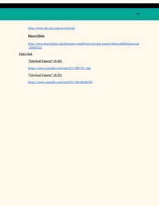 10
http://www.cdc.gov/cancer/cervical/
Mayo Clinic
http://www.mayoclinic.org/diseases-conditions/cervical-cancer/basics/definition/con
-20030522
Video link
“​Cervical Cancer” (5:45)
https://www.youtube.com/watch?v=ZRV7ij--ldg
“Cervical Cancer” (8:32)
https://www.youtube.com/watch?v=A8cabcHn3J4
 
