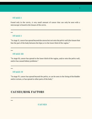 3
STAGE I
Found only in the cervix, A very small amount of cancer that can only be seen with a
microscope​is found in the ​tissues​of the ​cervix​.
_____________________________________________________________________________________________________
___
​STAGE I
“In ​stage II​, ​cancer has spread beyond the ​uterus but not onto the ​pelvic wall (the ​tissues that
line the part of the body between the hips) or to the lower third of the ​vagina​.”
_____________________________________________________________________________________________________
___
​STAGE III
“In ​stage III​, ​cancer has spread to the lower third of the ​vagina​, and/or onto the ​pelvic wall​,
and/or has caused ​kidney​problems.”
_____________________________________________________________________________________________________
___
​STAGE IV
“In ​stage IV​, ​cancer has spread beyond the ​pelvis​, or can be seen in the lining of the ​bladder
and/or ​rectum​, or has spread to other parts of the body.”
CAUSES/RISK FACTORS
_____________________________________________________________________________________________________
___
CAUSES
 
