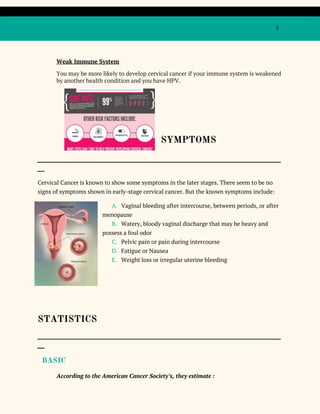 5
Weak Immune System
You may be more likely to develop cervical cancer if your immune system is weakened
by another health condition and you have HPV.
SYMPTOMS
_____________________________________________________________________________________________________
___
Cervical Cancer is known to show some symptoms in the later stages. There seem to be no
signs of symptoms shown in early-stage cervical cancer. But the known symptoms include:
A. Vaginal bleeding after intercourse, between periods, or after
menopause
B. Watery, bloody vaginal discharge that may be heavy and
possess a foul odor
C. Pelvic pain or pain during intercourse
D. Fatigue or Nausea
E. Weight loss or irregular uterine bleeding
STATISTICS
_____________________________________________________________________________________________________
___
​BASIC
According to the American Cancer Society’s, they estimate :
 