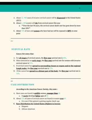 6
A. About ​12, 900 ​cases of invasive cervical cancer will be ​diagnosed​in the United States
(2015)
B. About ​4, 100​women will ​die​from cervical cancer this year
a. **Over the last 30 years, the cervical cancer death rate has gone down by more
than 50%**
C. About ​75%​of men and ​women​who have had sex will be exposed to ​HPV​at some
point
_____________________________________________________________________________________________________
___
SURVIVAL RATE
Cancer.Net states that:
A. For ​all stages ​of cervical cancer, the ​five-year​survival rate is ​68%​.
B. When detected at an ​early stage​, the ​five-year ​survival rate for women with invasive
cervical cancer is ​91%​.
C. If cervical cancer has ​spread to surrounding tissues or organs and/or the regional
lymph nodes​, the ​five-year​survival rate is ​57%​.
D. If the cancer has ​spread to a distant part of the body​, the ​five-yea​r survival rate is
16%​.
_____________________________________________________________________________________________________
___
CASE DISTRIBUTION
According to the American Cancer Society, they state :
A. Most cases are found in ​midlife​women,​younger than​​50
a. It ​rarely​develops ​below​ages of ​20
B. About ​15%​of cases of cervical cancer are found in women ​over​​65
a. It is rare if the patient is getting regular check-ups
C. Race Distribution for United States (Highest to lowest)
a. Hispanic
b. African American
 
