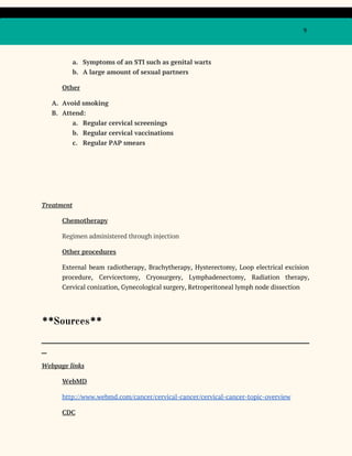9
a. Symptoms of an STI such as genital warts
b. A large amount of sexual partners
Other
A. Avoid smoking
B. Attend:
a. Regular cervical screenings
b. Regular cervical vaccinations
c. Regular PAP smears
Treatment
Chemotherapy
Regimen administered through injection
Other procedures
External beam radiotherapy, Brachytherapy, Hysterectomy, Loop electrical excision
procedure, Cervicectomy, Cryosurgery, Lymphadenectomy, Radiation therapy,
Cervical conization, Gynecological surgery, Retroperitoneal lymph node dissection
**​Sources​**
_____________________________________________________________________________________________________
__
Webpage links
WebMD
http://www.webmd.com/cancer/cervical-cancer/cervical-cancer-topic-overview
CDC
 