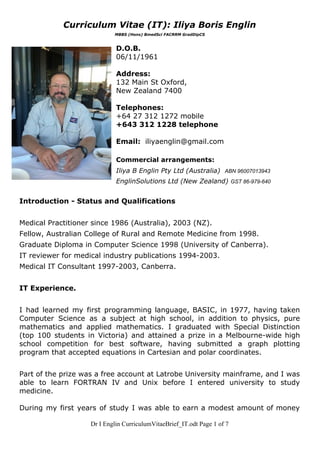 Curriculum Vitae (IT): Iliya Boris Englin 
MBBS (Hons) BmedSci FACRRM GradDipCS 
 
D.O.B. 
06/11/1961 
 
Address: 
132 Main St Oxford, 
New Zealand 7400 
 
Telephones: 
+64 27 312 1272 mobile 
+643 312 1228 telephone 
 
Email:  ​iliyaenglin@gmail.com 
 
Commercial arrangements: 
Iliya B Englin Pty Ltd (Australia)  ​ABN 96007013943 
EnglinSolutions Ltd (New Zealand) ​GST 86­979­640 
 
Introduction ­ Status and Qualifications 
 
Medical Practitioner since 1986 (Australia), 2003 (NZ). 
Fellow, Australian College of Rural and Remote Medicine from 1998. 
Graduate Diploma in Computer Science 1998 (University of Canberra).  
IT reviewer for medical industry publications 1994­2003.  
Medical IT Consultant 1997­2003, Canberra.  
 
IT Experience.  
 
I had learned my first programming language, BASIC, in 1977, having taken                       
Computer Science as a subject at high school, in addition to physics, pure                         
mathematics and applied mathematics. I graduated with Special Distinction                 
(top 100 students in Victoria) and attained a prize in a Melbourne­wide high                         
school competition for best software, having submitted a graph plotting                   
program that accepted equations in Cartesian and polar coordinates.  
 
Part of the prize was a free account at Latrobe University mainframe, and I was                             
able to learn FORTRAN IV and Unix before I entered university to study                         
medicine.  
 
During my first years of study I was able to earn a modest amount of money                               
Dr I Englin CurriculumVitaeBrief_IT.odt Page 1 of 7 
 