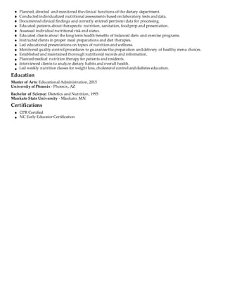 Planned, directed and monitored the clinical functions of the dietary department.
Conducted individualized nutritional assessments based on laboratory tests and data.
Documented clinical findings and correctly entered pertinent data for processing.
Educated patients about therapeutic nutrition, sanitation, food prep and presentation.
Assessed individual nutritional risk and status.
Educated clients about the long term health benefits of balanced diets and exercise programs.
Instructed clients in proper meal preparations and diet therapies.
Led educational presentations on topics of nutrition and wellness.
Monitored quality control procedures to guarantee the preparation and delivery of healthy menu choices.
Established and maintained thorough nutritional records and information.
Planned medical nutrition therapy for patients and residents.
Interviewed clients to analyze dietary habits and overall health.
Led weekly nutrition classes for weight loss, cholesterol control and diabetes education.
Education
Master of Arts: Educational Administration, 2015
University of Phoenix - Phoenix, AZ
Bachelor of Science: Dietetics and Nutrition, 1995
Mankato State University - Mankato, MN
Certifications
CPR Certified
NC Early Educator Certification
 