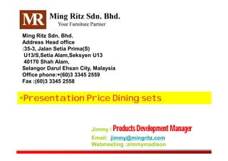 Presentation Price Dining sets
Ming Ritz Sdn. Bhd.
Address Head office
:35-3, Jalan Setia Prima(S)
U13/S,Setia Alam,Seksyen U13
40170 Shah Alam,
Selangor Darul Ehsan City, Malaysia
Office phone:+(60)3 3345 2559
Fax :(60)3 3345 2558
Jimmy I Products Development Manager
Email: jimmy@mingritz.com
Webmeeting :zimmymadison
 