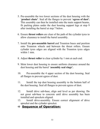 5. Pre-assemble the two lower sections of the dust housing with the
‘product chute’. Seal all the flanges to prevent ‘egress of dust’.
This assembly can then be installed onto the main support beams,
fit packing plates under the dust housing support legs at step 9
after installing the barrel at step 7 below.
6. Ensure thrust rollers are clear of the path of the cylinder tyres to
allow clearance to install the barrel assembly.
7. Install the pre-assemble barrel and Trunnion bases and position
onto Trunnion wheels and between the thrust rollers. Ensure
cylinder tyres edges are aligned with the Trunnion tyres edges
within 1 mm.
8. Adjust thrust roller to clear cylinder by 1 mm at each end.
9. Shim lower dust housing to ensure uniform clearance around the
dust housing and the barrel ‘assembly seal rings’.
10. Pre-assemble the 4 upper section of the dust housing. Seal
all flanges to prevent egress of dust.
11. Install the top dust housing assembly to the bottom half of
the dust housing. Seal all flanges to prevent egress of dust.
12. Install drive sub-base, align and level as per drawing. Do
not grout sub-base to concrete until drive assembly has been
installed and sprockets aligned.
13. Install drive-assembly. Ensure correct alignment of drive
sprocket and the cylinder sprocket.
 Sequence of Operation:
53
 