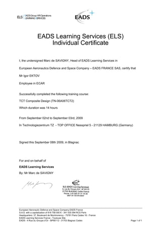 ELS
EADSGroup HROperations
LEARNINGSERVICES
EADS Learning Services (ELS)
Individual Certificate
I, the undersigned Marc de SAVIGNY, Head of EADS Learning Services in
European Aeronautics Defence and Space Company – EADS FRANCE SAS, certify that
Mr Igor EKTOV
Employee in ECAR
Successfully completed the following training course:
TCT Composite Design (TN-06A06TCT2)
Which duration was 14 hours
From September 02nd to September 03rd, 2009
In Technologiezentrum TZ - TOP OFFICE Nesspriel 5 - 21129 HAMBURG (Germany)
Signed this September 08th 2009, in Blagnac
For and on behalf of
EADS Learning Services
By: Mr Marc de SAVIGNY
European Aeronautic Defence and Space Company EADS France
S.A.S. with a capitalization of 818 758 000 € - 341 535 094 RCS Paris
Headquarters: 37, Boulevard de Montmorency - 75781 Paris Cedex 16 - France
EADS Learning Services France - Toulouse Site
EADS - 4 Rue du Groupe d’Or - BP90112 - 31703 Blagnac Cedex Page 1 of 1
 