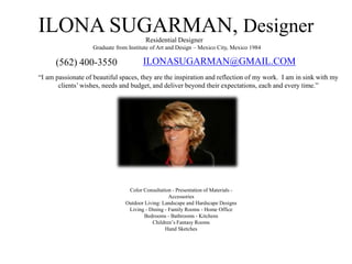 ILONA SUGARMAN, Designer
ILONASUGARMAN@GMAIL.COM(562) 400-3550
“I am passionate of beautiful spaces, they are the inspiration and reflection of my work. I am in sink with my
clients’wishes, needs and budget, and deliver beyond their expectations, each and every time.”
Residential Designer
Graduate from Institute of Art and Design – Mexico City, Mexico 1984
Color Consultation - Presentation of Materials -
Accessories
Outdoor Living: Landscape and Hardscape Designs
Living - Dining - Family Rooms - Home Office
Bedrooms - Bathrooms - Kitchens
Children’s Fantasy Rooms
Hand Sketches
 
