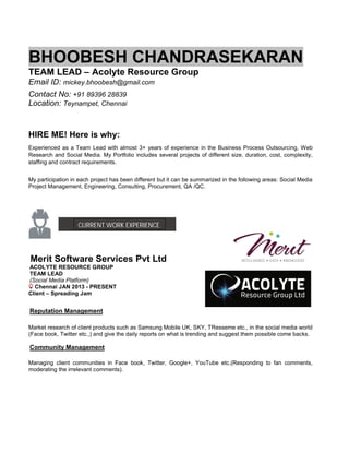 BHOOBESH CHANDRASEKARAN
TEAM LEAD – Acolyte Resource Group
Email ID: mickey.bhoobesh@gmail.com
Contact No: +91 89396 28839
Location: Teynampet, Chennai
HIRE ME! Here is why:
Experienced as a Team Lead with almost 3+ years of experience in the Business Process Outsourcing, Web
Research and Social Media. My Portfolio includes several projects of different size, duration, cost, complexity,
staffing and contract requirements.
My participation in each project has been different but it can be summarized in the following areas: Social Media
Project Management, Engineering, Consulting, Procurement, QA /QC.
CURRENT WORK EXPERIENCE
Merit Software Services Pvt Ltd
ACOLYTE RESOURCE GROUP
TEAM LEAD
(Social Media Platform)
Chennai JAN 2013 - PRESENT
Client – Spreading Jam
Reputation Management
Market research of client products such as Samsung Mobile UK, SKY, TResseme etc., in the social media world
(Face book, Twitter etc.,) and give the daily reports on what is trending and suggest them possible come backs.
Community Management
Managing client communities in Face book, Twitter, Google+, YouTube etc.(Responding to fan comments,
moderating the irrelevant comments).
 