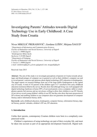 Informatics in Education, 2016, Vol. 15, No. 1, 127–146
© 2016 Vilnius University
DOI: 10.15388/infedu.2016.07
127
Investigating Parents’Attitudes towards Digital
Technology Use in Early Childhood: A Case
Study from Croatia
Nives MIKELIĆ PRERADOVIĆ1
, Gordana LEŠIN2
, Mirjana ŠAGUD3
1
Department of Information and Communication Sciences
Faculty of Humanities and Social Sciences, University of Zagreb
I. Lucica 3, 10000 Zagreb
2
Kindergarten Milan Sachs
Sachsova 5,10 000 Zagreb
3
Department of Pedagogy
Faculty of Humanities and Social Sciences, University of Zagreb
I. Lucica 3, 10000 Zagreb
e-mail: nmikelic@ffzg.hr, g.lesin.zg@gmail.com, msagud@ffzg.hr
Received: June 2015
Abstract. The aim of this study is to investigate perceptions of parents in Croatia towards advan-
tages and disadvantages of computer use in general as well as their children’s computer use and
to reveal parents’ concerns and opinions about digital technology (DT) education in kindergarten.
The paper reports on research findings from one of the large public kindergartens in the capital
city of Croatia. A total of 152 parents of the children aged 3 to 7 enrolled at this early childhood
education institution filled in the survey. Results show that although being very well equipped with
digital technology hardware at home (99% of surveyed parents owns a computer, tablet or smart-
phone), parents feel anxious and are not always willing to allow their children to use DT. Results
of our survey reveal young children’s ability to use DT, but they also show that mere possession of
DT at home and enabling children to use computers does not guarantee development of computer
literacy and/or information literacy skills.
Keywords: early childhood education, kindergarten, computer literacy, information literacy, digi-
tal literacy, parents’ attitudes, children’s DT use, DT education.
1. Introduction
Unlike their parents, contemporary Croatian children were born in a completely com-
puterized world.
Children’s experiences of using technology are part of their everyday life, and must
be taken into account as part of an appropriate development framework. Digital tech-
 