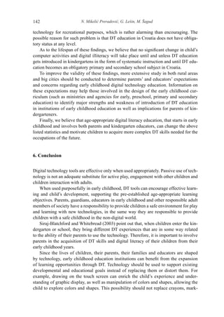 N. Mikelić Preradović, G. Lešin, M. Šagud142
technology for recreational purposes, which is rather alarming than encouraging. The
possible reason for such problem is that DT education in Croatia does not have obliga-
tory status at any level.
As to the lifespan of these findings, we believe that no significant change in child’s
computer activities and digital illiteracy will take place until and unless DT education
gets introduced in kindergartens in the form of systematic instruction and until DT edu-
cation becomes an obligatory primary and secondary school subject in Croatia.
To improve the validity of these findings, more extensive study in both rural areas
and big cities should be conducted to determine parents’ and educators’ expectations
and concerns regarding early childhood digital technology education. Information on
these expectations may help those involved in the design of the early childhood cur-
riculum (such as ministries and agencies for early, preschool, primary and secondary
education) to identify major strengths and weakness of introduction of DT education
in institutions of early childhood education as well as implications for parents of kin-
dergarteners.
Finally, we believe that age-appropriate digital literacy education, that starts in early
childhood and involves both parents and kindergarten educators, can change the above
listed statistics and motivate children to acquire more complex DT skills needed for the
occupations of the future.
6. Conclusion
Digital technology tools are effective only when used appropriately. Passive use of tech-
nology is not an adequate substitute for active play, engagement with other children and
children interaction with adults.
When used purposefully in early childhood, DT tools can encourage effective learn-
ing and child’s development, supporting the pre-established age-appropriate learning
objectives. Parents, guardians, educators in early childhood and other responsible adult
members of society have a responsibility to provide children a safe environment for play
and learning with new technologies, in the same way they are responsible to provide
children with a safe childhood in the non-digital world.
Siraj-Blatchford and Whitebread (2003) point out that, when children enter the kin-
dergarten or school, they bring different DT experiences that are in some way related
to the ability of their parents to use the technology. Therefore, it is important to involve
parents in the acquisition of DT skills and digital literacy of their children from their
early childhood years.
Since the lives of children, their parents, their families and educators are shaped
by technology, early childhood education institutions can benefit from the expansion
of learning opportunities through DT. Technology should be used to support existing
developmental and educational goals instead of replacing them or distort them. For
example, drawing on the touch screen can enrich the child’s experience and under-
standing of graphic display, as well as manipulation of colors and shapes, allowing the
child to explore colors and shapes. This possibility should not replace crayons, mark-
 